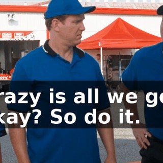 Well, crazy is all we got right now, okay? So do it.