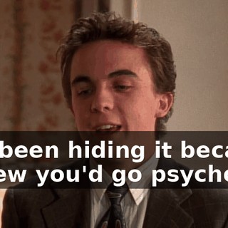 I've been hiding it because I knew you'd go psycho.