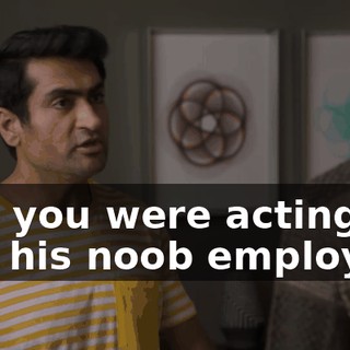and you were acting like his noob employee.
