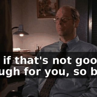 And if that's not good enough for you, so be it.