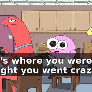 That's where you were! We thought you went crazy!