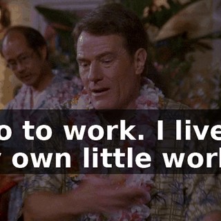 I go to work. I live in my own little world.