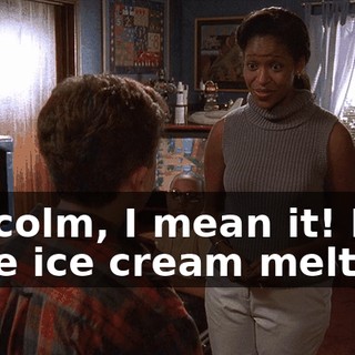 Malcolm, I mean it! I have ice cream melting!