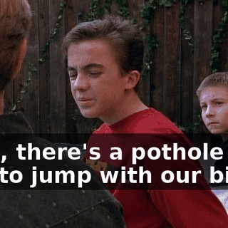 Well, there's a pothole we like to jump with our bikes.