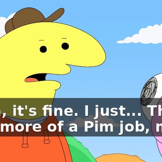 Yeah, it's fine. I just... This is way more of a Pim job, man.