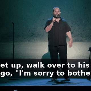 So I get up, walk over to his seat and I go, "I'm sorry to bother you.