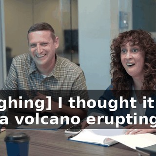 [laughing] I thought it was like a volcano erupting.
