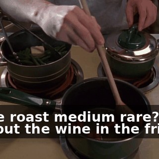 Is the roast medium rare? Did you put the wine in the fridge?