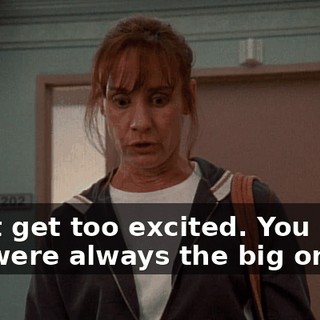 Don't get too excited. You know you were always the big one.