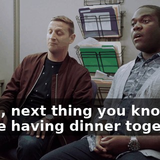 Yeah, next thing you know, we're having dinner together.