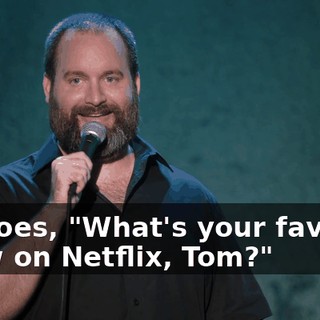 He goes, "What's your favorite show on Netflix, Tom?"
