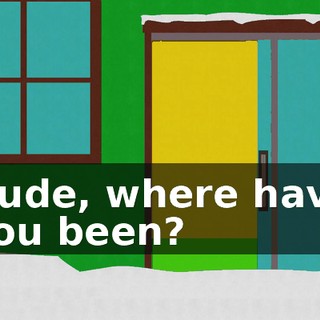 Dude, where have you been?