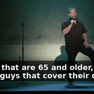 Guys that are 65 and older, and then guys that cover their dicks.