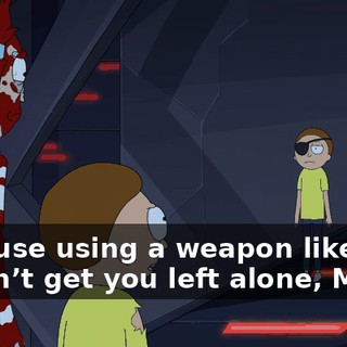 Because using a weapon like this doesn’t get you left alone, Morty.