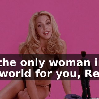 I'm the only woman in the world for you, Reese.