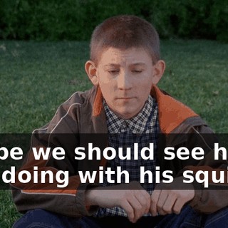 Maybe we should see how he's doing with his squirrel.