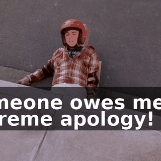 Someone owes me an extreme apology!