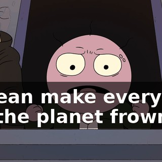 I mean make everyone on the planet frown.