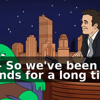 So-- So we've been friends for a long time,