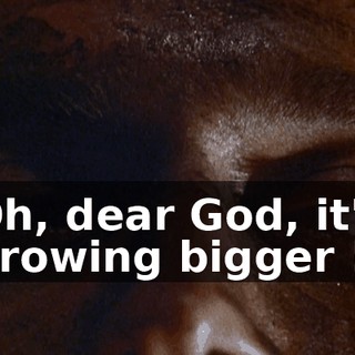 Oh, dear God, it's growing bigger !
