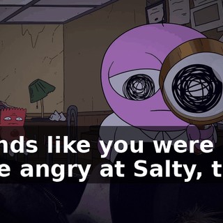 Sounds like you were quite angry at Salty, then.