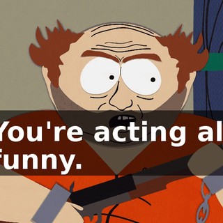 You're acting all funny.