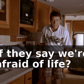 if they say we're afraid of life?