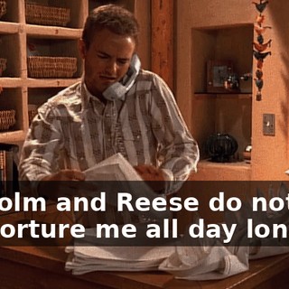Malcolm and Reese do nothing but torture me all day long.