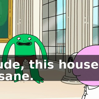 Dude, this house is insane.