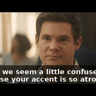 And if we seem a little confused, it's because your accent is so atrocious,