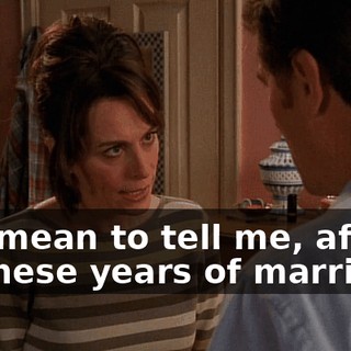 You mean to tell me, after all these years of marriage,