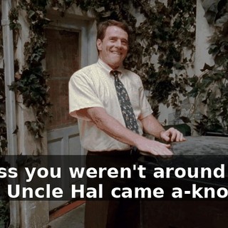 I guess you weren't around when Uncle Hal came a-knockin'.