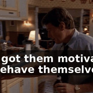 I've got them motivated to behave themselves,