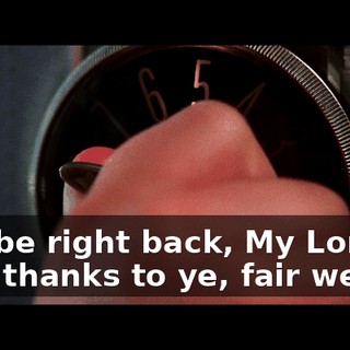 - l'll be right back, My Lord. - My thanks to ye, fair wench.