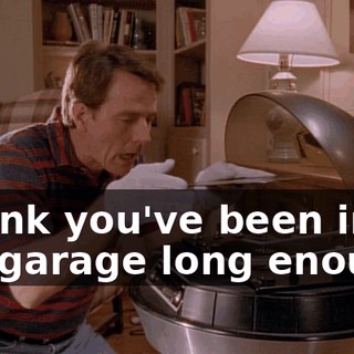I think you've been in the garage long enough.