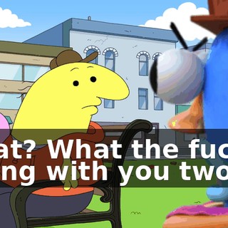 What? What the fuck is wrong with you two?