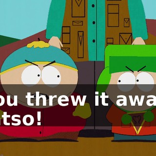 You threw it away, fatso!