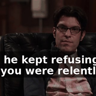 And he kept refusing, but you were relentless.