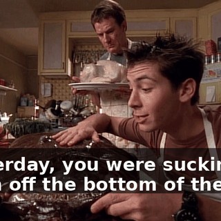 Yesterday, you were sucking scum off the bottom of the sea.