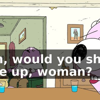 Oh, would you shut the up, woman?