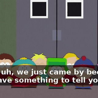 Well, uh, we just came by because we have something to tell you.