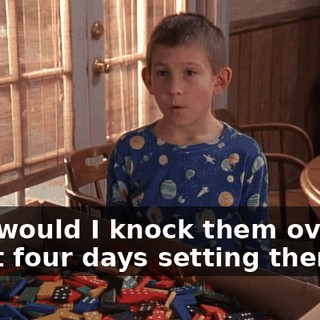 Why would I knock them over? I spent four days setting them up.