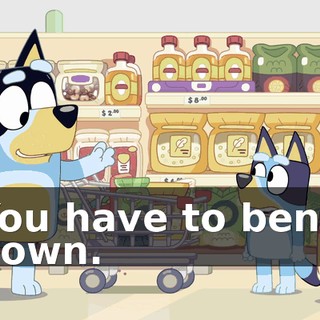 You have to bend down.