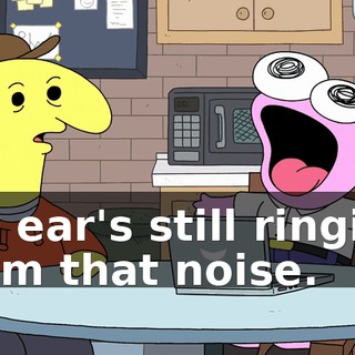 My ear's still ringing from that noise.