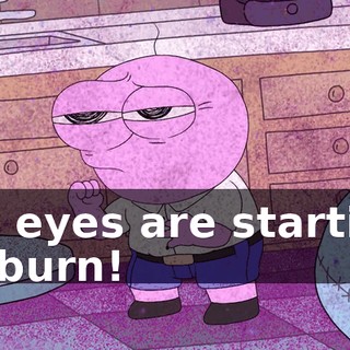 My eyes are starting to burn!