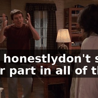 You honestlydon't see your part in all of this?