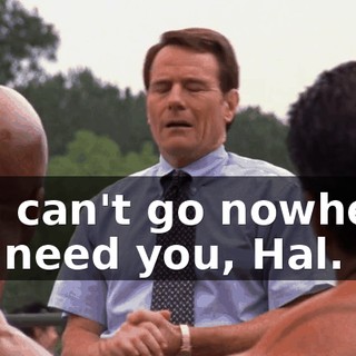 You can't go nowhere. We need you, Hal.
