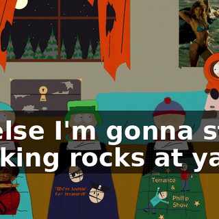 or else I'm gonna start hocking rocks at ya.