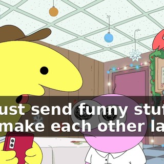 We just send funny stuff and make each other laugh.
