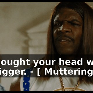- I thought your head would be bigger. - [ Muttering ]
